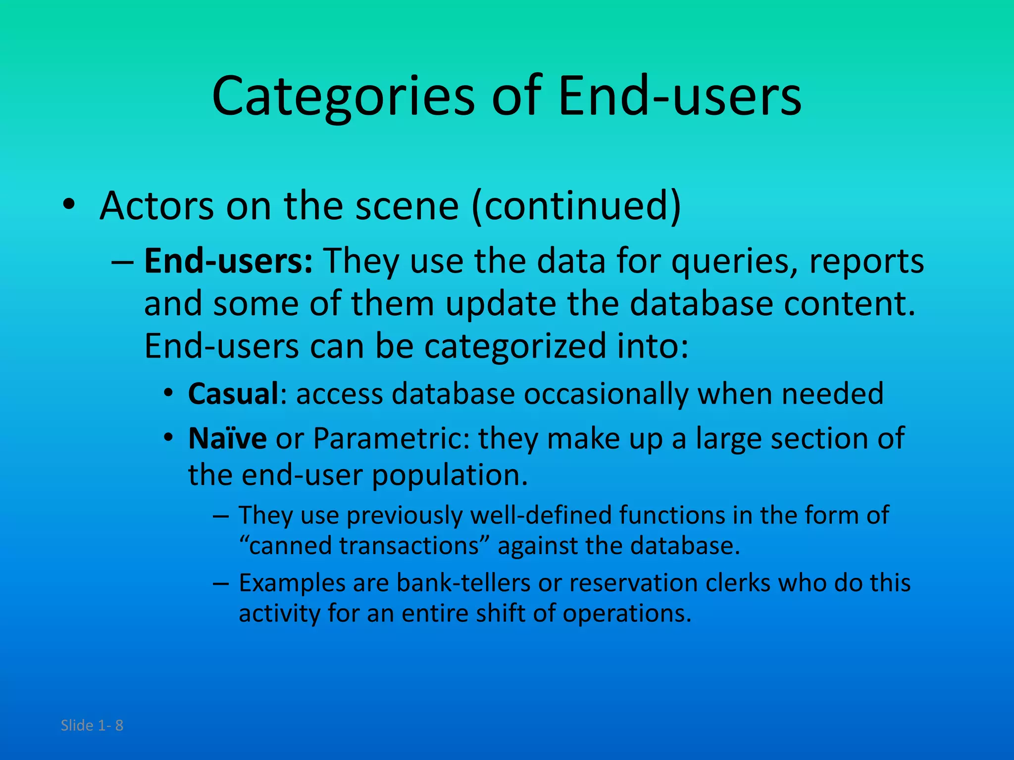 Slide 1- 8
Categories of End-users
• Actors on the scene (continued)
– End-users: They use the data for queries, reports
and some of them update the database content.
End-users can be categorized into:
• Casual: access database occasionally when needed
• Naïve or Parametric: they make up a large section of
the end-user population.
– They use previously well-defined functions in the form of
“canned transactions” against the database.
– Examples are bank-tellers or reservation clerks who do this
activity for an entire shift of operations.
 