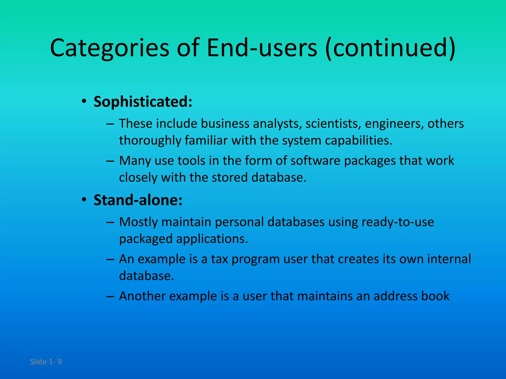 Slide 1- 9
Categories of End-users (continued)
• Sophisticated:
– These include business analysts, scientists, engineers, others
thoroughly familiar with the system capabilities.
– Many use tools in the form of software packages that work
closely with the stored database.
• Stand-alone:
– Mostly maintain personal databases using ready-to-use
packaged applications.
– An example is a tax program user that creates its own internal
database.
– Another example is a user that maintains an address book
 