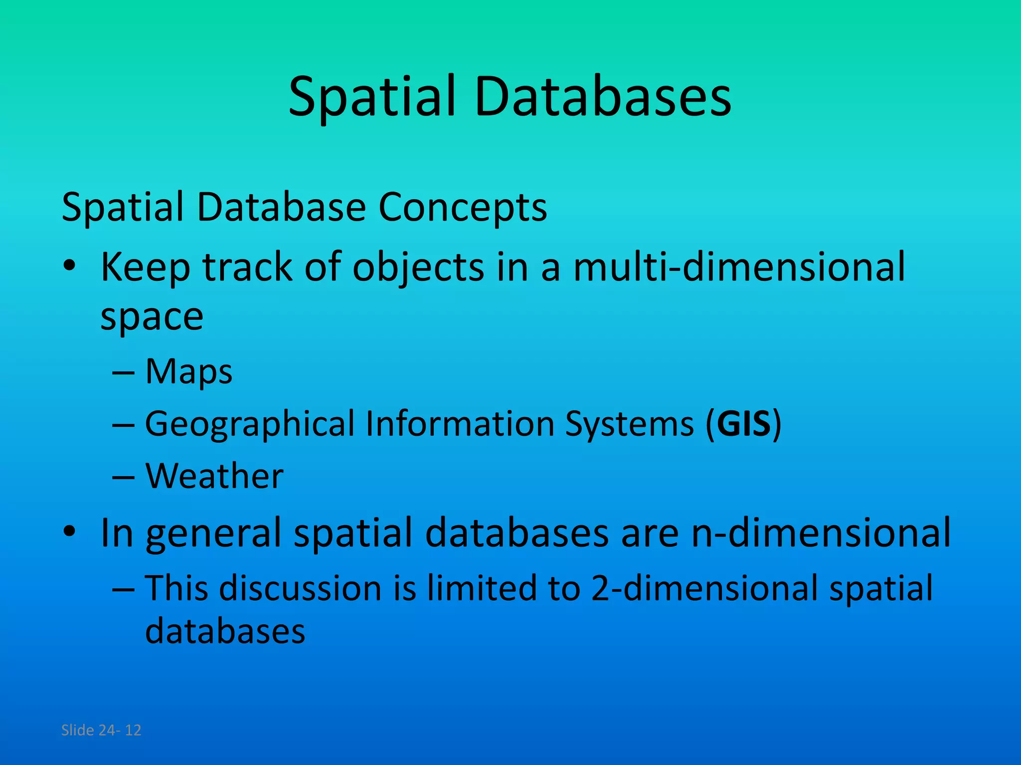 Slide 24- 12
Spatial Databases
Spatial Database Concepts
• Keep track of objects in a multi-dimensional
space
– Maps
– Geographical Information Systems (GIS)
– Weather
• In general spatial databases are n-dimensional
– This discussion is limited to 2-dimensional spatial
databases
 