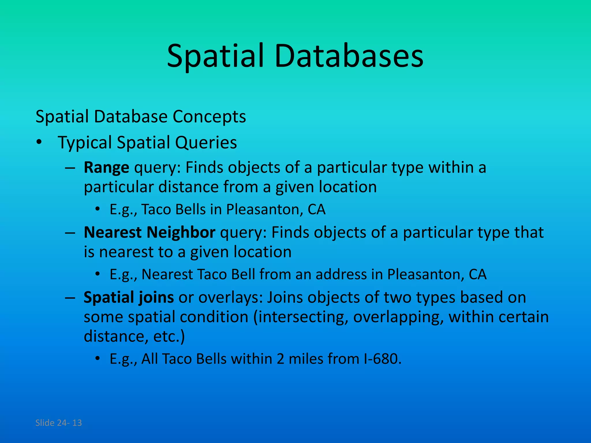 Slide 24- 13
Spatial Databases
Spatial Database Concepts
• Typical Spatial Queries
– Range query: Finds objects of a particular type within a
particular distance from a given location
• E.g., Taco Bells in Pleasanton, CA
– Nearest Neighbor query: Finds objects of a particular type that
is nearest to a given location
• E.g., Nearest Taco Bell from an address in Pleasanton, CA
– Spatial joins or overlays: Joins objects of two types based on
some spatial condition (intersecting, overlapping, within certain
distance, etc.)
• E.g., All Taco Bells within 2 miles from I-680.
 