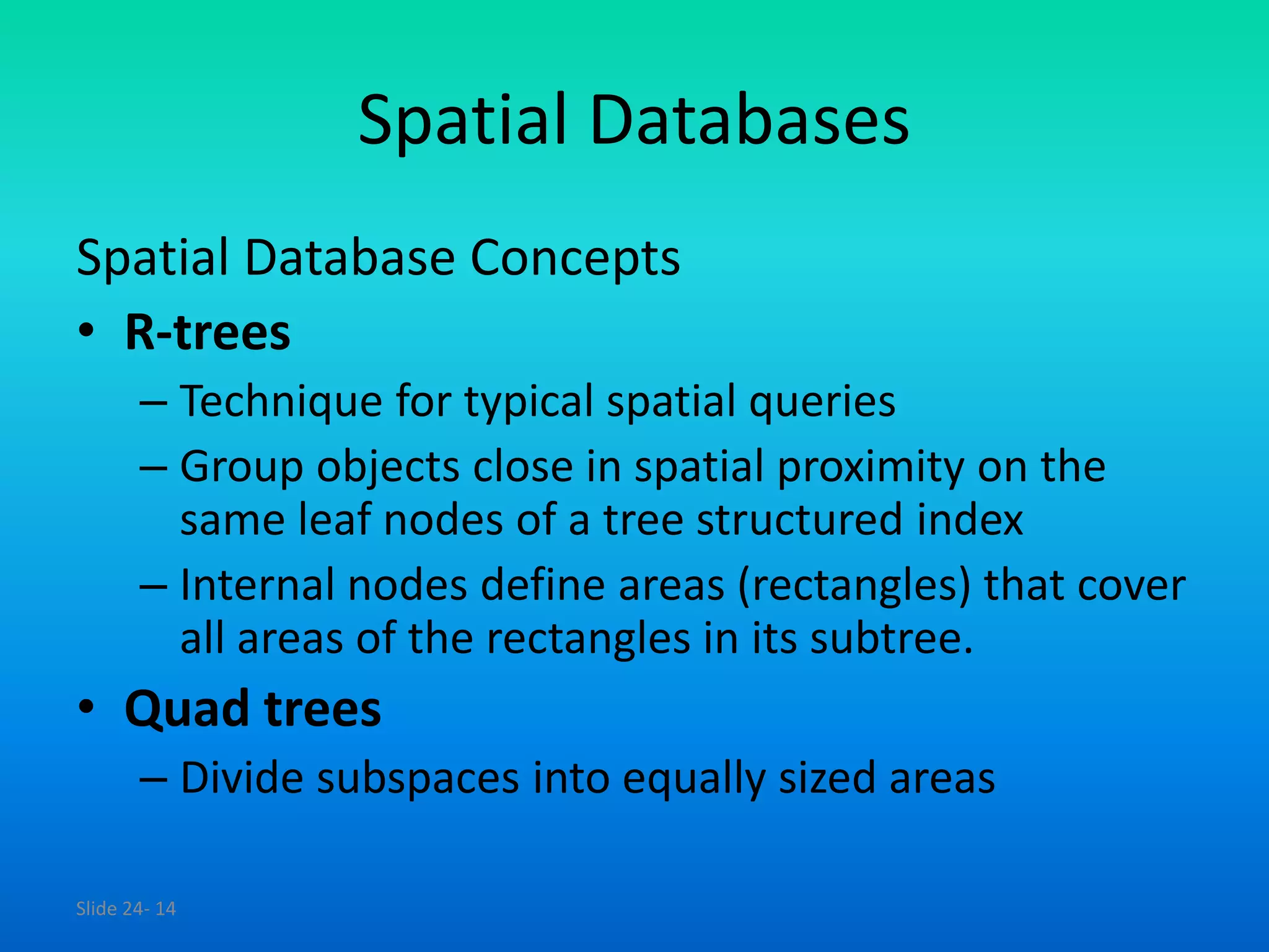 Slide 24- 14
Spatial Databases
Spatial Database Concepts
• R-trees
– Technique for typical spatial queries
– Group objects close in spatial proximity on the
same leaf nodes of a tree structured index
– Internal nodes define areas (rectangles) that cover
all areas of the rectangles in its subtree.
• Quad trees
– Divide subspaces into equally sized areas
 
