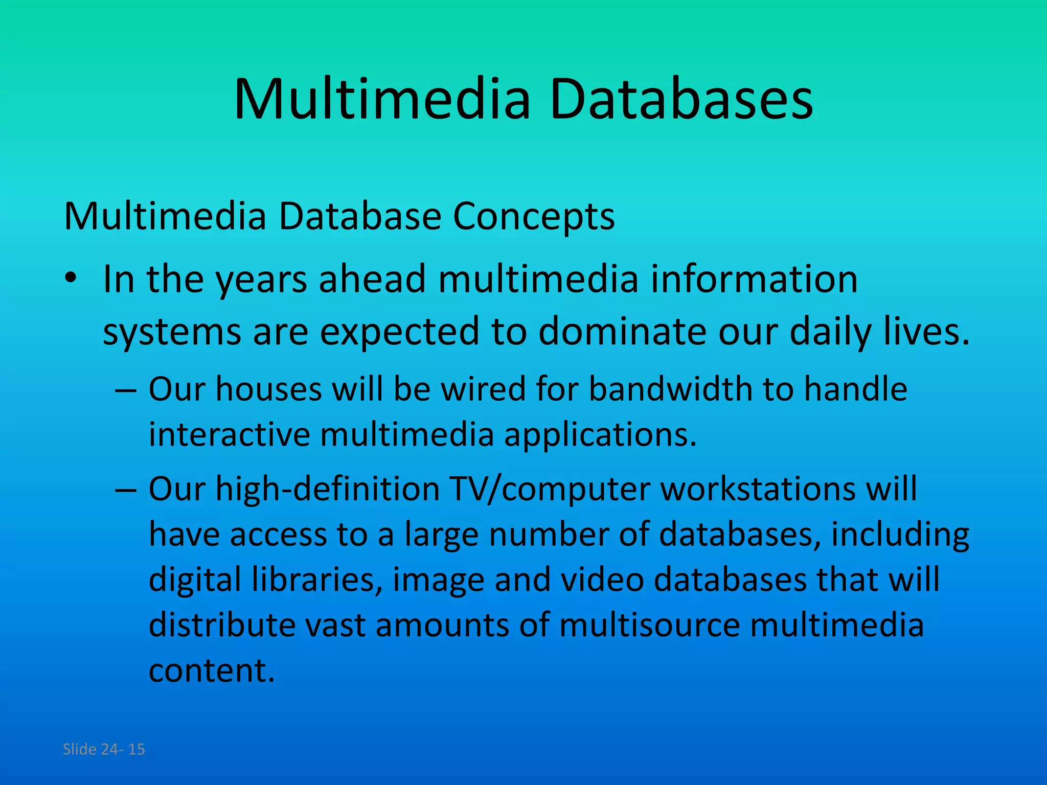 Slide 24- 15
Multimedia Databases
Multimedia Database Concepts
• In the years ahead multimedia information
systems are expected to dominate our daily lives.
– Our houses will be wired for bandwidth to handle
interactive multimedia applications.
– Our high-definition TV/computer workstations will
have access to a large number of databases, including
digital libraries, image and video databases that will
distribute vast amounts of multisource multimedia
content.
 