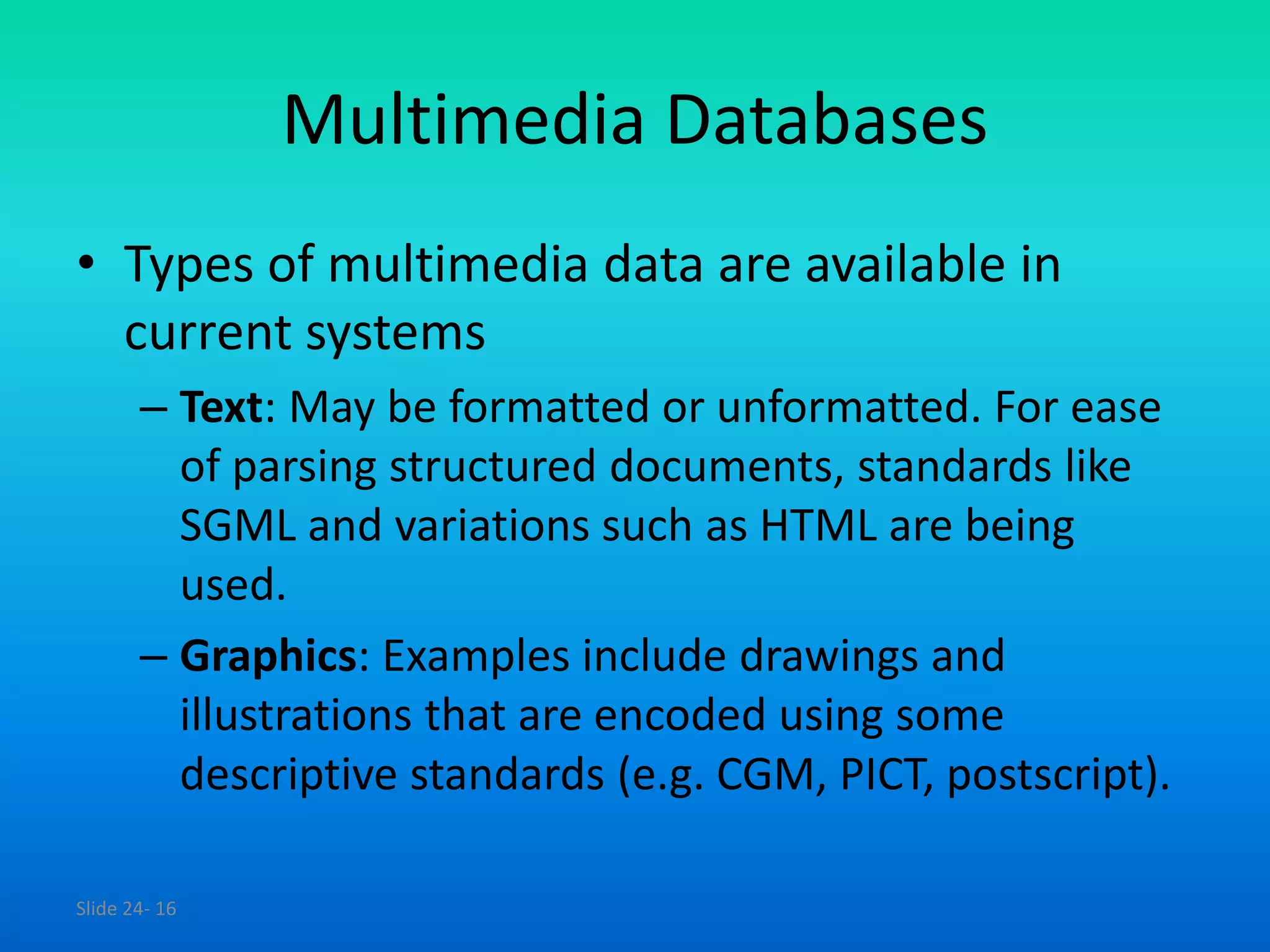 Slide 24- 16
Multimedia Databases
• Types of multimedia data are available in
current systems
– Text: May be formatted or unformatted. For ease
of parsing structured documents, standards like
SGML and variations such as HTML are being
used.
– Graphics: Examples include drawings and
illustrations that are encoded using some
descriptive standards (e.g. CGM, PICT, postscript).
 
