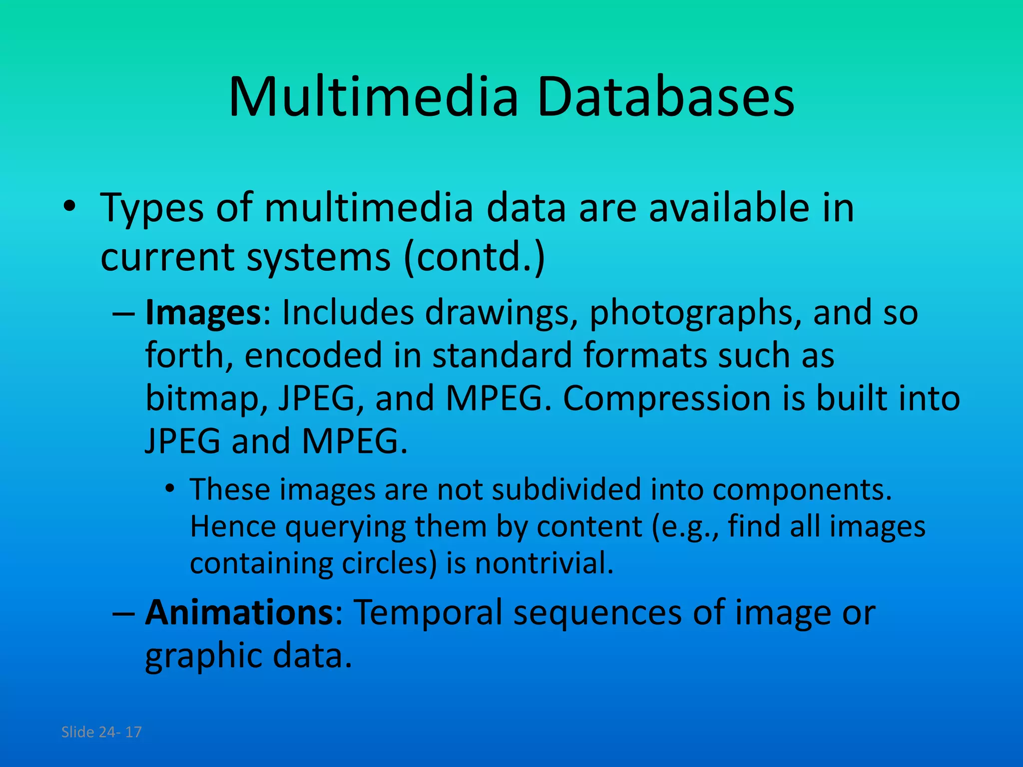Slide 24- 17
Multimedia Databases
• Types of multimedia data are available in
current systems (contd.)
– Images: Includes drawings, photographs, and so
forth, encoded in standard formats such as
bitmap, JPEG, and MPEG. Compression is built into
JPEG and MPEG.
• These images are not subdivided into components.
Hence querying them by content (e.g., find all images
containing circles) is nontrivial.
– Animations: Temporal sequences of image or
graphic data.
 