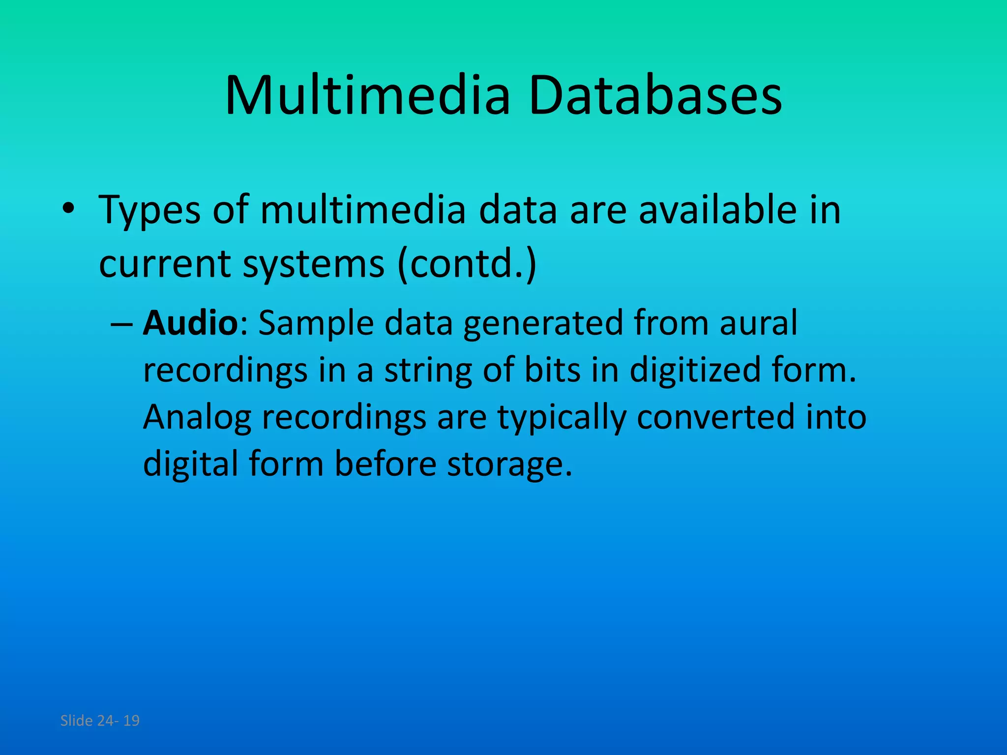 Slide 24- 19
Multimedia Databases
• Types of multimedia data are available in
current systems (contd.)
– Audio: Sample data generated from aural
recordings in a string of bits in digitized form.
Analog recordings are typically converted into
digital form before storage.
 