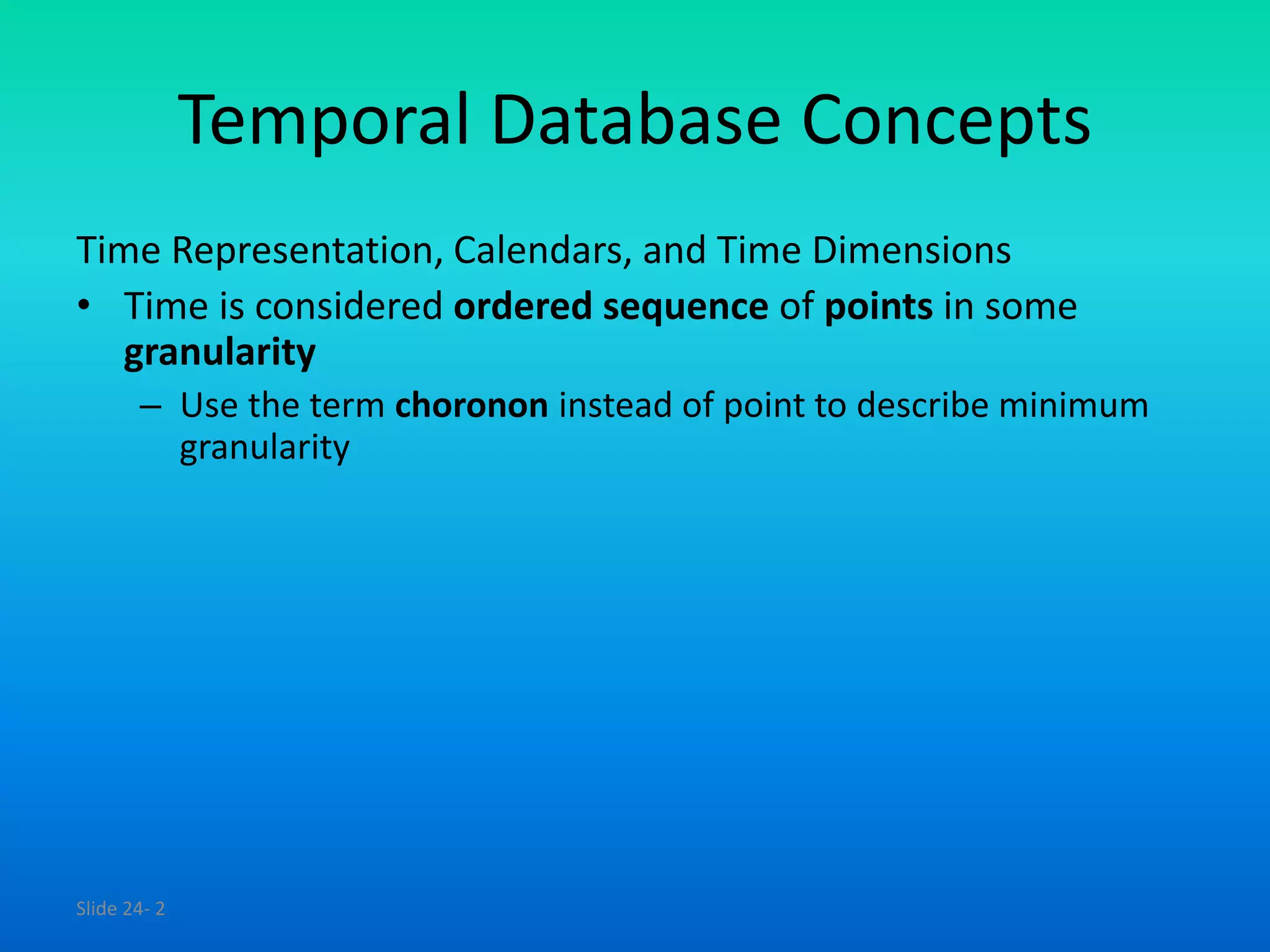 Slide 24- 2
Temporal Database Concepts
Time Representation, Calendars, and Time Dimensions
• Time is considered ordered sequence of points in some
granularity
– Use the term choronon instead of point to describe minimum
granularity
 