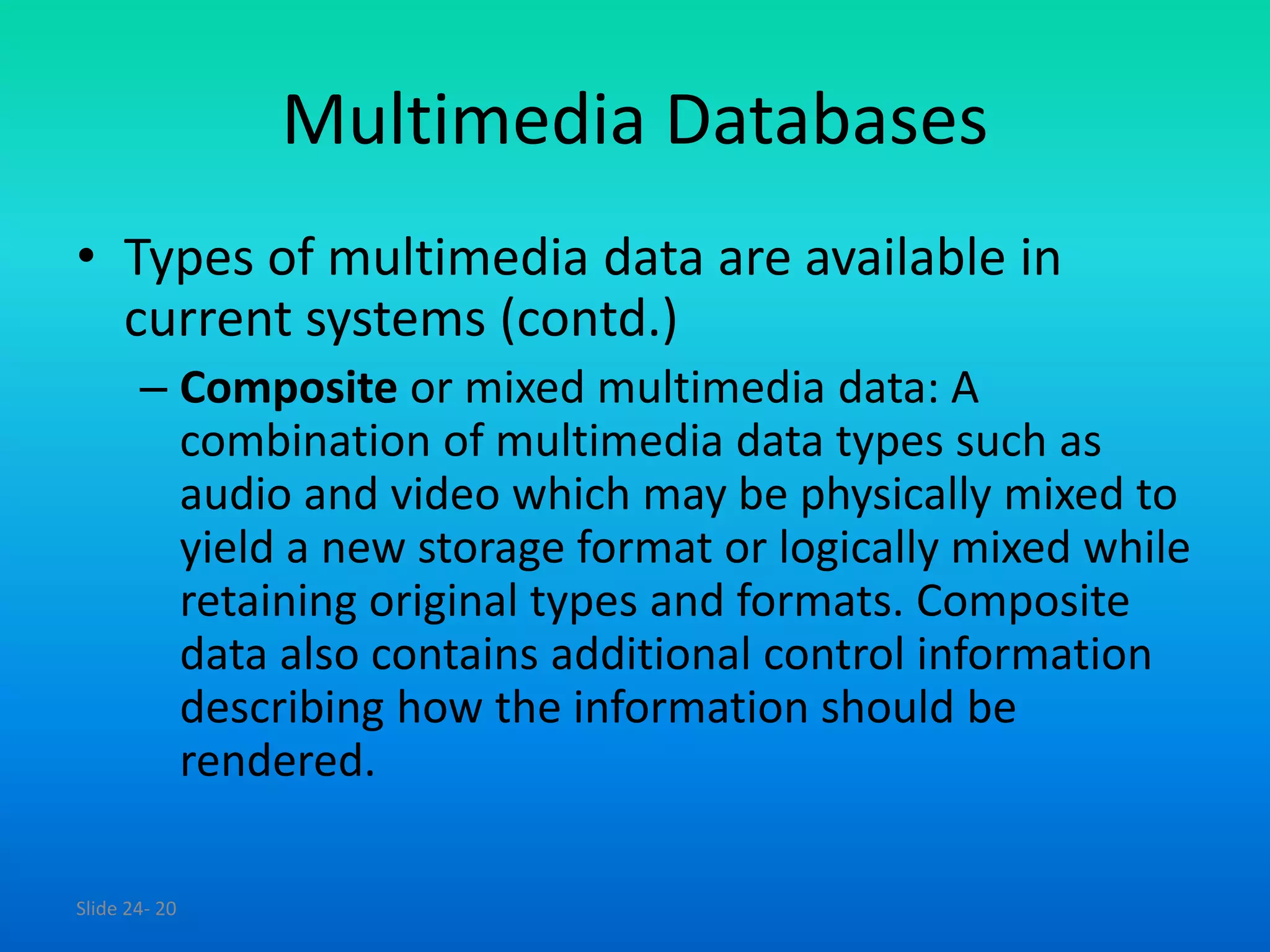 Slide 24- 20
Multimedia Databases
• Types of multimedia data are available in
current systems (contd.)
– Composite or mixed multimedia data: A
combination of multimedia data types such as
audio and video which may be physically mixed to
yield a new storage format or logically mixed while
retaining original types and formats. Composite
data also contains additional control information
describing how the information should be
rendered.
 