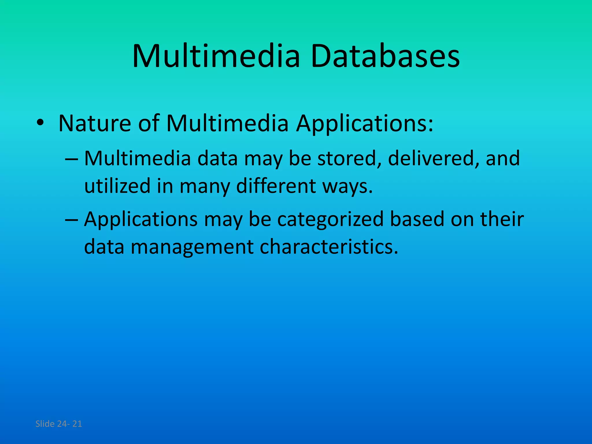 Slide 24- 21
Multimedia Databases
• Nature of Multimedia Applications:
– Multimedia data may be stored, delivered, and
utilized in many different ways.
– Applications may be categorized based on their
data management characteristics.
 