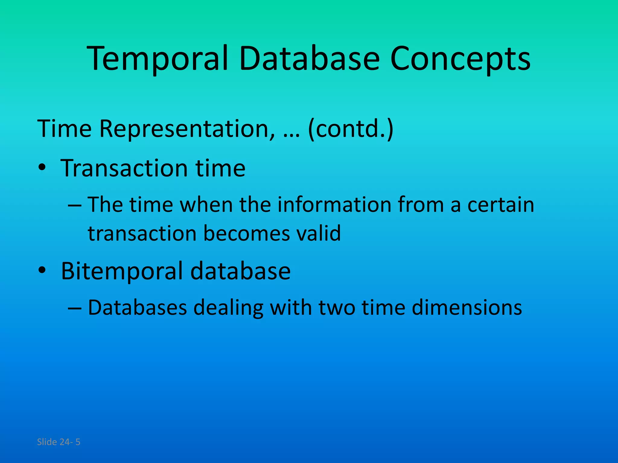 Slide 24- 5
Temporal Database Concepts
Time Representation, … (contd.)
• Transaction time
– The time when the information from a certain
transaction becomes valid
• Bitemporal database
– Databases dealing with two time dimensions
 