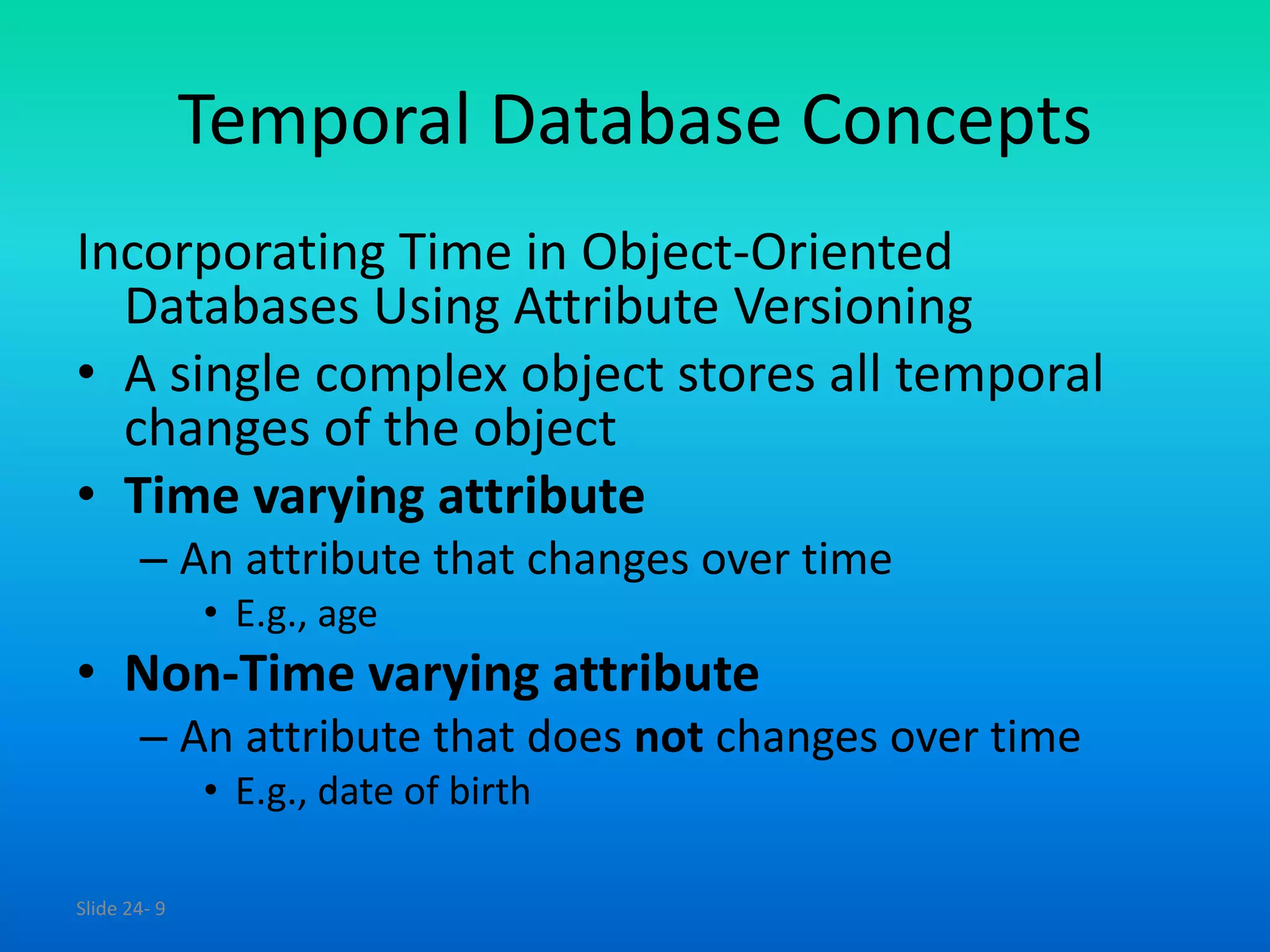 Slide 24- 9
Temporal Database Concepts
Incorporating Time in Object-Oriented
Databases Using Attribute Versioning
• A single complex object stores all temporal
changes of the object
• Time varying attribute
– An attribute that changes over time
• E.g., age
• Non-Time varying attribute
– An attribute that does not changes over time
• E.g., date of birth
 
