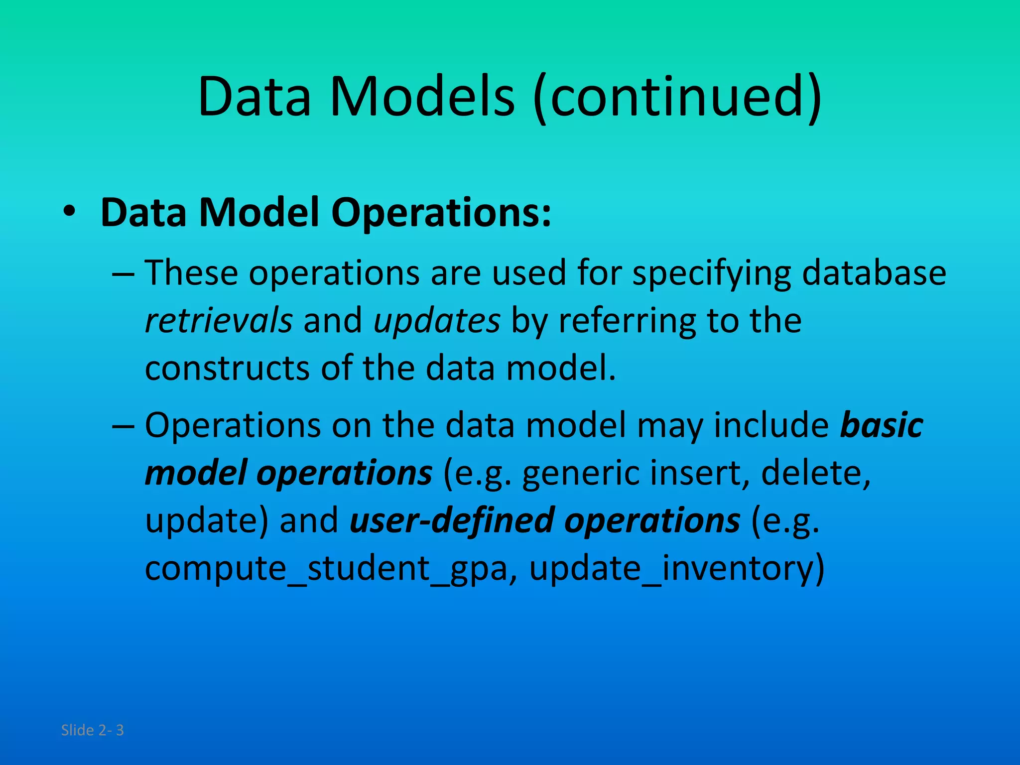 Slide 2- 3
Data Models (continued)
• Data Model Operations:
– These operations are used for specifying database
retrievals and updates by referring to the
constructs of the data model.
– Operations on the data model may include basic
model operations (e.g. generic insert, delete,
update) and user-defined operations (e.g.
compute_student_gpa, update_inventory)
 