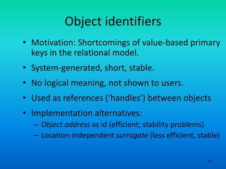 11
Object identifiers
• Motivation: Shortcomings of value-based primary
keys in the relational model.
• System-generated, short, stable.
• No logical meaning, not shown to users.
• Used as references (‘handles’) between objects
• Implementation alternatives:
– Object address as id (efficient; stability problems)
– Location-independent surrogate (less efficient, stable)
 