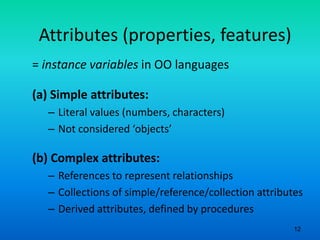 12
Attributes (properties, features)
= instance variables in OO languages
(a) Simple attributes:
– Literal values (numbers, characters)
– Not considered ‘objects’
(b) Complex attributes:
– References to represent relationships
– Collections of simple/reference/collection attributes
– Derived attributes, defined by procedures
 