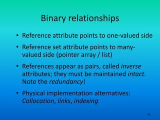 13
Binary relationships
• Reference attribute points to one-valued side
• Reference set attribute points to many-
valued side (pointer array / list)
• References appear as pairs, called inverse
attributes; they must be maintained intact.
Note the redundancy!
• Physical implementation alternatives:
Collocation, links, indexing
 