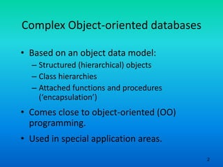 2
Complex Object-oriented databases
• Based on an object data model:
– Structured (hierarchical) objects
– Class hierarchies
– Attached functions and procedures
(‘encapsulation’)
• Comes close to object-oriented (OO)
programming.
• Used in special application areas.
 