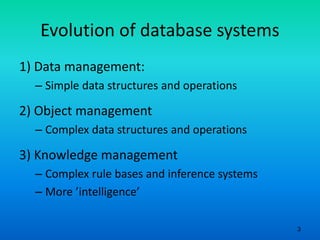 3
Evolution of database systems
1) Data management:
– Simple data structures and operations
2) Object management
– Complex data structures and operations
3) Knowledge management
– Complex rule bases and inference systems
– More ’intelligence’
 