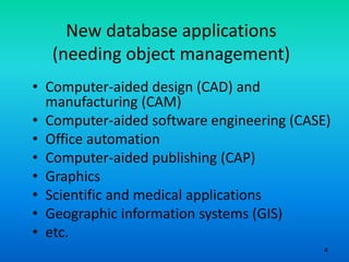 4
New database applications
(needing object management)
• Computer-aided design (CAD) and
manufacturing (CAM)
• Computer-aided software engineering (CASE)
• Office automation
• Computer-aided publishing (CAP)
• Graphics
• Scientific and medical applications
• Geographic information systems (GIS)
• etc.
 