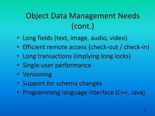 6
Object Data Management Needs
(cont.)
• Long fields (text, image, audio, video)
• Efficient remote access (check-out / check-in)
• Long transactions (implying long locks)
• Single-user performance
• Versioning
• Support for schema changes
• Programming language interface (C++, Java)
 