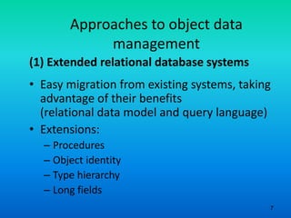 7
Approaches to object data
management
(1) Extended relational database systems
• Easy migration from existing systems, taking
advantage of their benefits
(relational data model and query language)
• Extensions:
– Procedures
– Object identity
– Type hierarchy
– Long fields
 