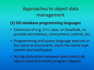 8
Approaches to object data
management
(2) OO database programming languages
• Extension of e.g. C++, Java, or Smalltalk, to
provide persistence, concurrency control, etc.
• Programming and query language execute in
the same environment, share the same type
system and workspace.
• No big distinction between (persistent) db
objects and (transient) program objects.
 