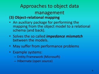 9
Approaches to object data
management
(3) Object-relational mapping
• An auxiliary package for performing the
mapping from the object model to a relational
schema (and back).
• Solves the so called impedance mismatch
between the models.
• May suffer from performance problems
• Example systems:
– Entity Framework (Microsoft)
– Hibernate (open source)
 