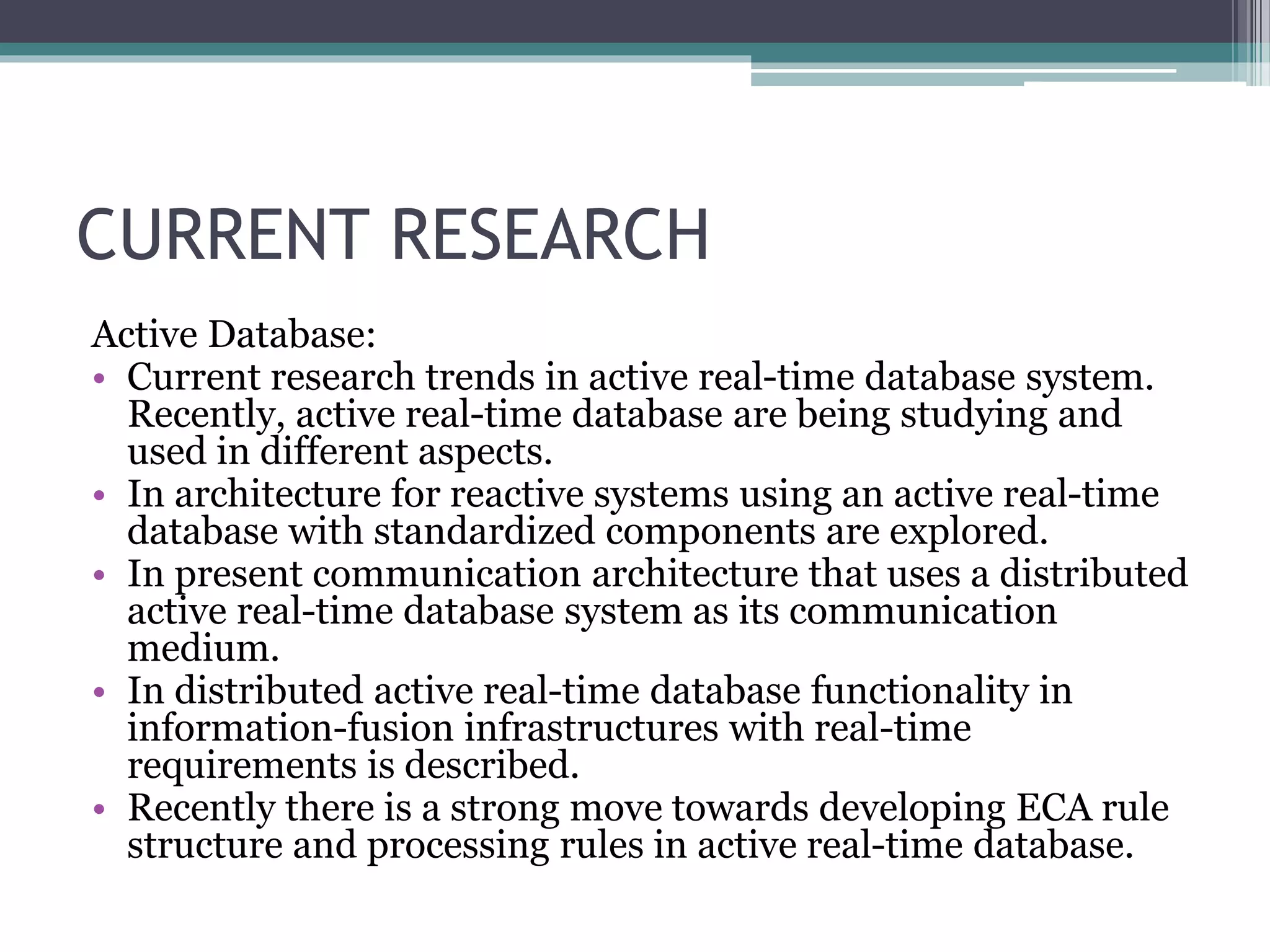 CURRENT RESEARCH
Active Database:
• Current research trends in active real-time database system.
Recently, active real-time database are being studying and
used in different aspects.
• In architecture for reactive systems using an active real-time
database with standardized components are explored.
• In present communication architecture that uses a distributed
active real-time database system as its communication
medium.
• In distributed active real-time database functionality in
information-fusion infrastructures with real-time
requirements is described.
• Recently there is a strong move towards developing ECA rule
structure and processing rules in active real-time database.
 