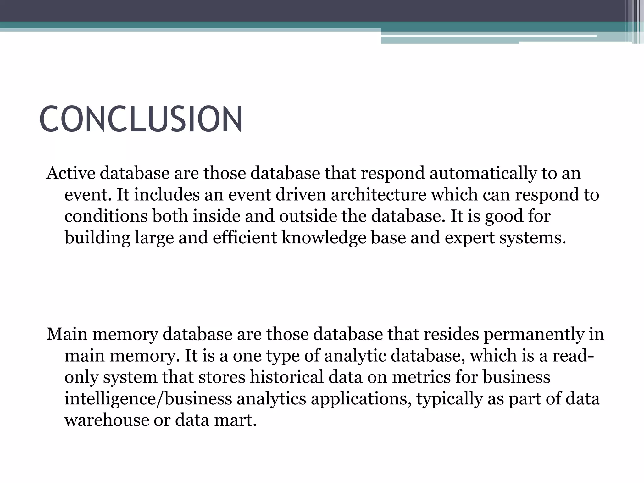 CONCLUSION
Active database are those database that respond automatically to an
event. It includes an event driven architecture which can respond to
conditions both inside and outside the database. It is good for
building large and efficient knowledge base and expert systems.
Main memory database are those database that resides permanently in
main memory. It is a one type of analytic database, which is a read-
only system that stores historical data on metrics for business
intelligence/business analytics applications, typically as part of data
warehouse or data mart.
 