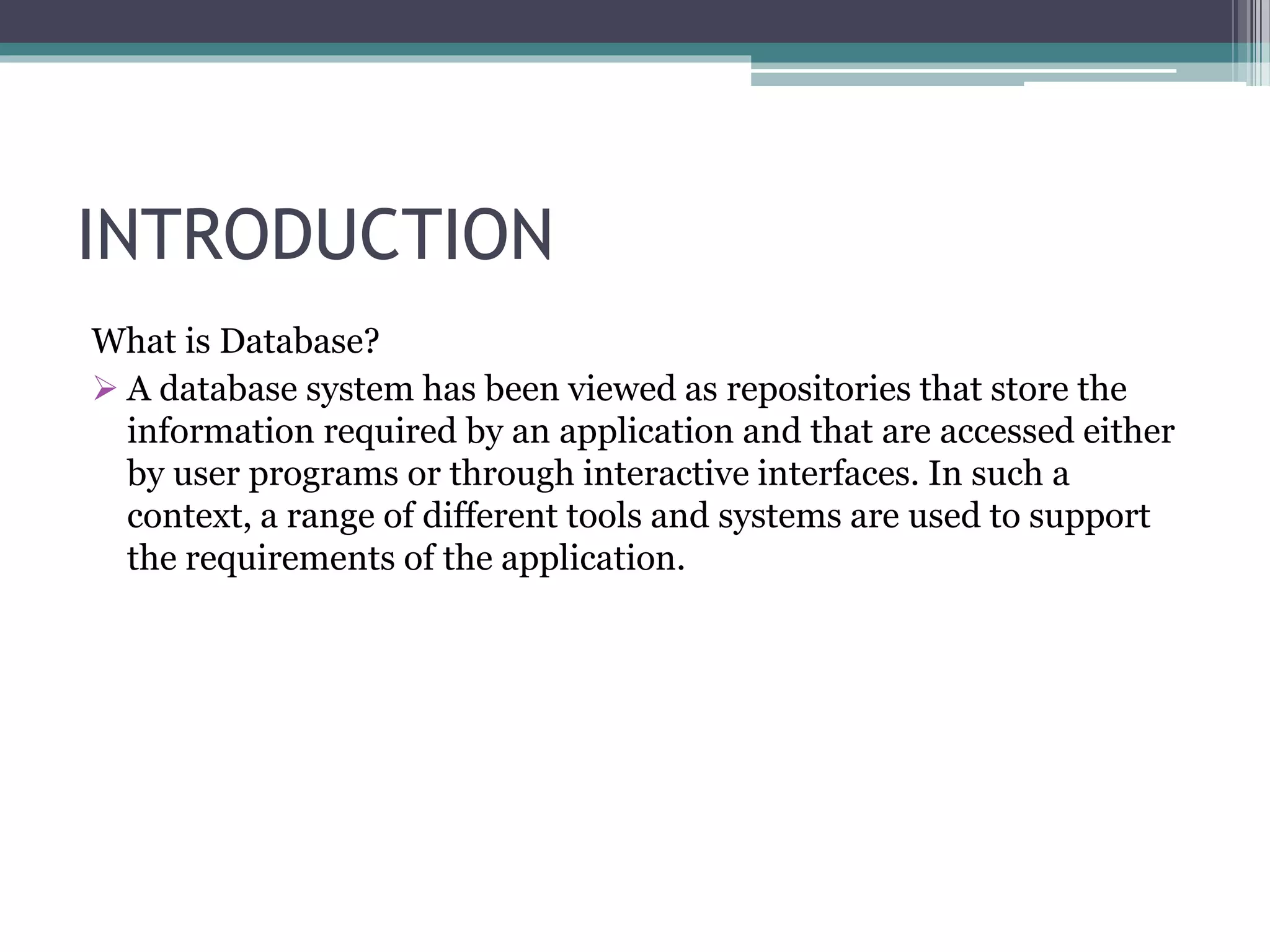 INTRODUCTION
What is Database?
 A database system has been viewed as repositories that store the
information required by an application and that are accessed either
by user programs or through interactive interfaces. In such a
context, a range of different tools and systems are used to support
the requirements of the application.
 