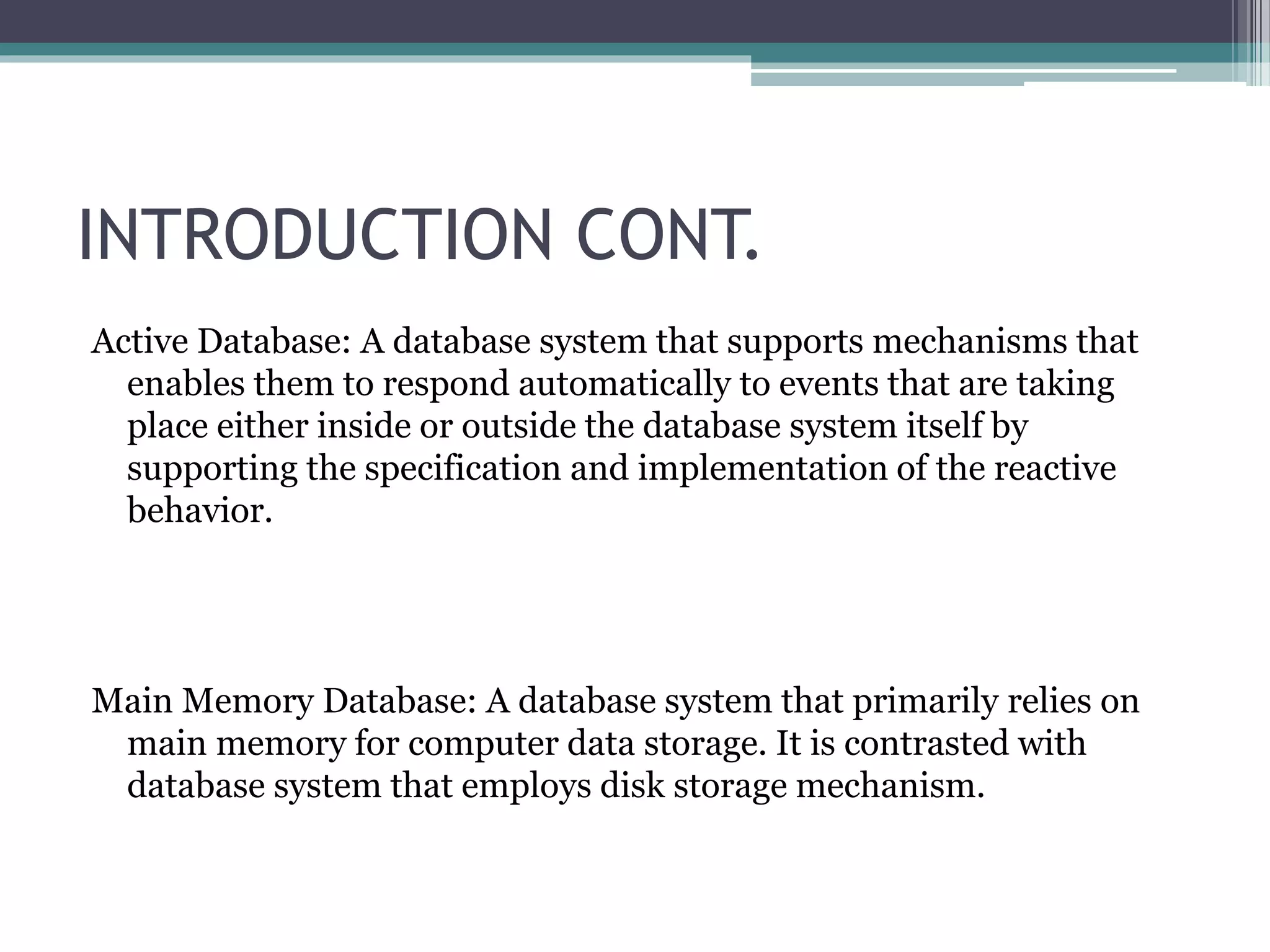 INTRODUCTION CONT.
Active Database: A database system that supports mechanisms that
enables them to respond automatically to events that are taking
place either inside or outside the database system itself by
supporting the specification and implementation of the reactive
behavior.
Main Memory Database: A database system that primarily relies on
main memory for computer data storage. It is contrasted with
database system that employs disk storage mechanism.
 