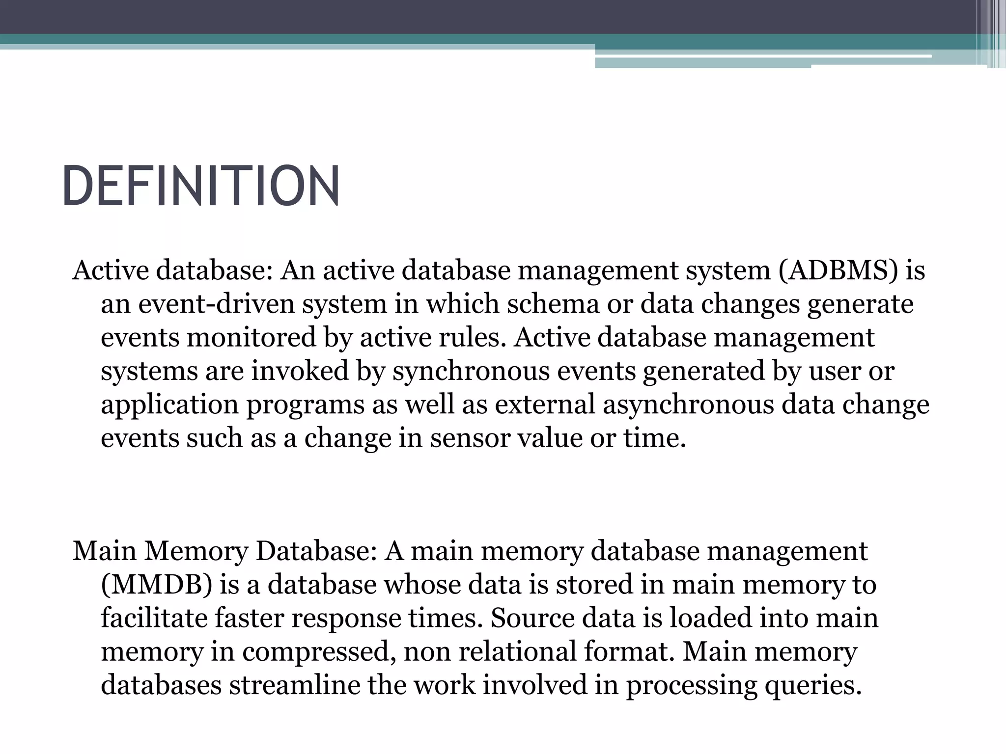 DEFINITION
Active database: An active database management system (ADBMS) is
an event-driven system in which schema or data changes generate
events monitored by active rules. Active database management
systems are invoked by synchronous events generated by user or
application programs as well as external asynchronous data change
events such as a change in sensor value or time.
Main Memory Database: A main memory database management
(MMDB) is a database whose data is stored in main memory to
facilitate faster response times. Source data is loaded into main
memory in compressed, non relational format. Main memory
databases streamline the work involved in processing queries.
 