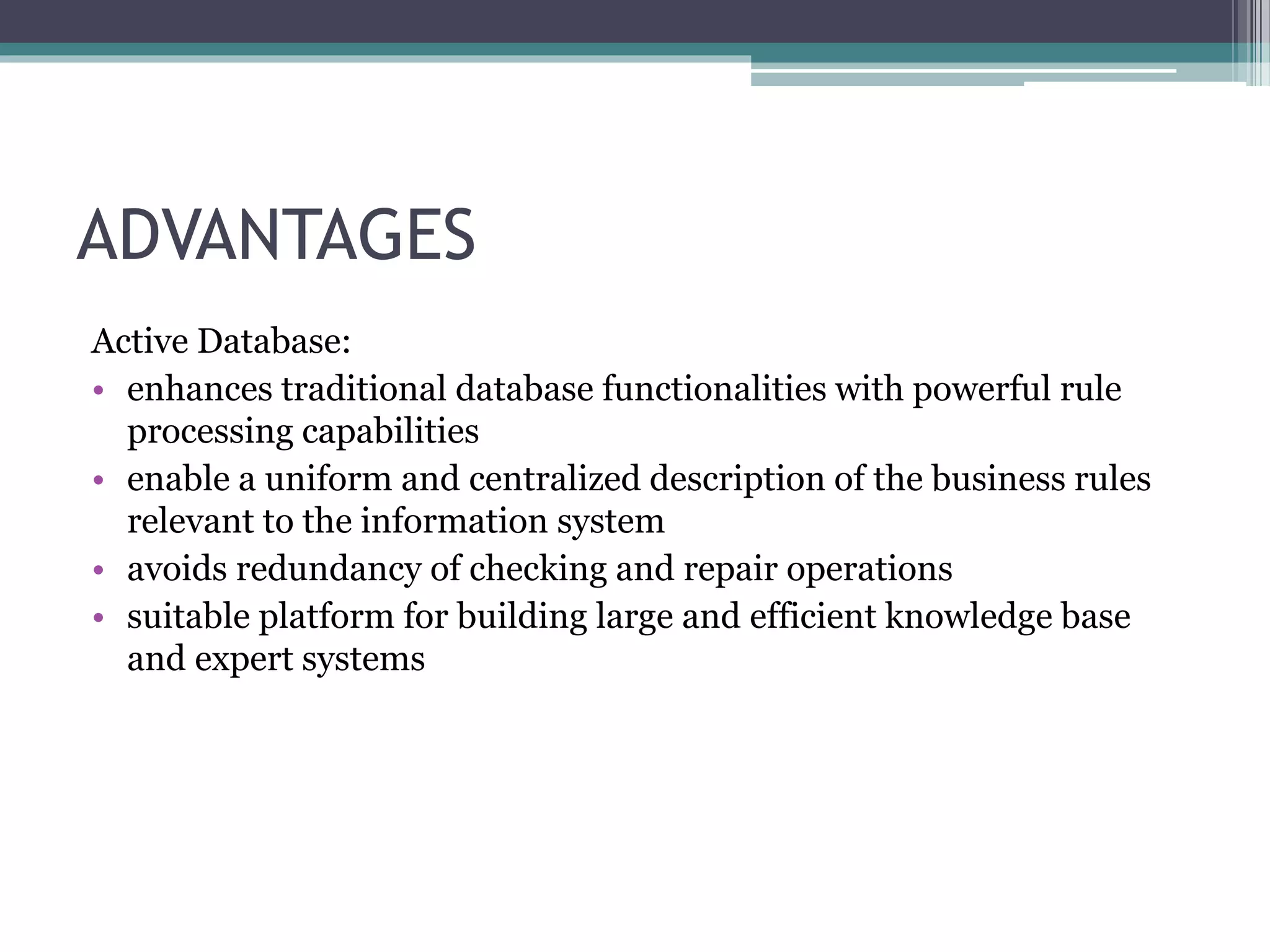 ADVANTAGES
Active Database:
• enhances traditional database functionalities with powerful rule
processing capabilities
• enable a uniform and centralized description of the business rules
relevant to the information system
• avoids redundancy of checking and repair operations
• suitable platform for building large and efficient knowledge base
and expert systems
 
