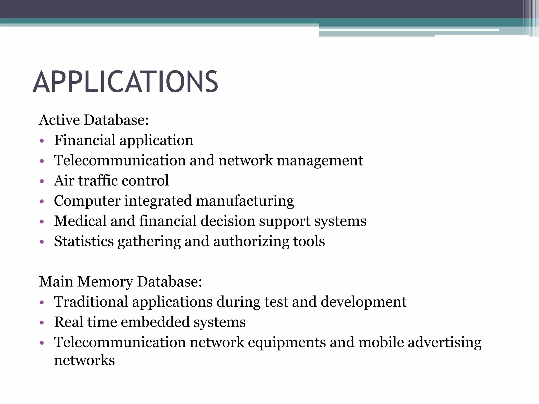 APPLICATIONS
Active Database:
• Financial application
• Telecommunication and network management
• Air traffic control
• Computer integrated manufacturing
• Medical and financial decision support systems
• Statistics gathering and authorizing tools
Main Memory Database:
• Traditional applications during test and development
• Real time embedded systems
• Telecommunication network equipments and mobile advertising
networks
 