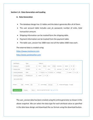 Section 1.4 : Data Generation and Loading
A. Data Generation
 The database design has 11 tables and the data is generate dfor all of them.
 The user account table includes user_id, password, number of visits, total
transaction amount.
 Shipping information can be tracked form the shipping table.
 Payment information can be tracked from the payment table.
 The table user_session has 1000 rows rest all the tables 5000 rows each.
The external data is created using:
https://www.mockaroo.com
http://www.yandataellan.com
The user_session data has been created using the online generator as shown in the
above snapshot. We can select the data type for each attribute value as specified
in the data base design and download the csv format using the download button.
 