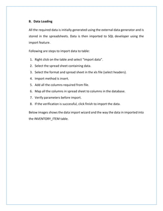 B. Data Loading
All the required data is initially generated using the external data generator and is
stored in the spreadsheets. Data is then imported to SQL developer using the
import feature.
Following are steps to import data to table:
1. Right click on the table and select “import data”.
2. Select the spread sheet containing data.
3. Select the format and spread sheet in the xls file (select headers).
4. Import method is insert.
5. Add all the columns required from file.
6. Map all the columns in spread sheet to columns in the database.
7. Verify parameters before import.
8. If the verification is successful, click finish to import the data.
Below images shows the data import wizard and the way the data in imported into
the INVENTORY_ITEM table.
 