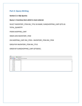 Part 2: Query Writing
Section 2.1: SQL Queries
Query 1: Inventory item which is most ordered.
SELECT INVENTORY_ITEM.INV_TITLE AS NAME, SUM(SHOPPING_CART.QTY) AS
TOTAL_QUANTITY
FROM SHOPPING_CART
INNER JOIN INVENTORY_ITEM
ON SHOPPING_CART.INV_ITEM = INVENTORY_ITEM.INV_ITEM
GROUP BY INVENTORY_ITEM.INV_TITLE
ORDER BY SUM(SHOPPING_CART.QTY)DESC;
 