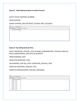 Query 2: Total shipments done in month of march.
SELECT COUNT (SHIPPING_NUMBER)
FROM SHIPPING
WHERE SHIPPING_DATE BETWEEN '1/3/2016' AND '31/3/2016';
Query 3: Top selling items by Price.
SELECT INVENTORY_ITEM.INV_TITLE AS NAME ,SUM(INVENTORY_ITEM.INV_PRICE) AS
SALES, SUM(SHOPPING_CART.QTY) AS QUANTITY
FROM SHOPPING_CART
INNER JOIN INVENTORY_ITEM
ON SHOPPING_CART.INV_ITEM = INVENTORY_ITEM.INV_ITEM
GROUP BY INVENTORY_ITEM.INV_TITLE
ORDER BY SUM(INVENTORY_ITEM.INV_PRICE)DESC;
 