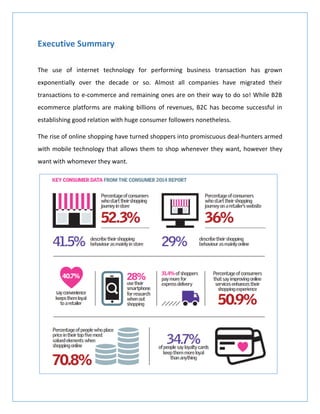 Executive Summary
The use of internet technology for performing business transaction has grown
exponentially over the decade or so. Almost all companies have migrated their
transactions to e-commerce and remaining ones are on their way to do so! While B2B
ecommerce platforms are making billions of revenues, B2C has become successful in
establishing good relation with huge consumer followers nonetheless.
The rise of online shopping have turned shoppers into promiscuous deal-hunters armed
with mobile technology that allows them to shop whenever they want, however they
want with whomever they want.
 