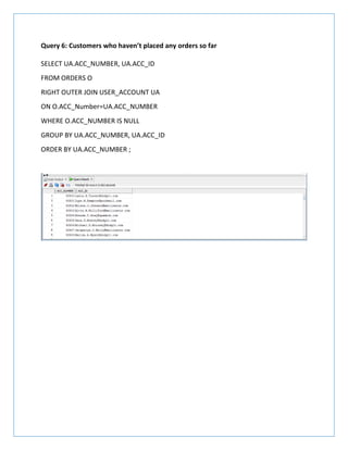 Query 6: Customers who haven’t placed any orders so far
SELECT UA.ACC_NUMBER, UA.ACC_ID
FROM ORDERS O
RIGHT OUTER JOIN USER_ACCOUNT UA
ON O.ACC_Number=UA.ACC_NUMBER
WHERE O.ACC_NUMBER IS NULL
GROUP BY UA.ACC_NUMBER, UA.ACC_ID
ORDER BY UA.ACC_NUMBER ;
 