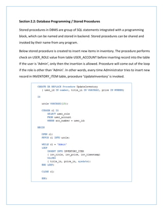Section 2.2: Database Programming / Stored Procedures
Stored procedures in DBMS are group of SQL statements integrated with a programming
block, which can be named and stored in backend. Stored procedures can be shared and
invoked by their name from any program.
Below stored procedure is created to insert new items in inventory. The procedure performs
check on USER_ROLE value from table USER_ACCOUNT before inserting record into the table
If the user is ‘Admin’, only then the insertion is allowed. Procedure will come out of the loop
if the role is other than ‘Admin’. In other words, every time Administrator tries to insert new
record in INVENTORY_ITEM table, procedure ‘UpdateInventory’ is invoked.
 