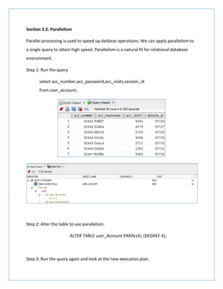 Section 3.2: Parallelism
Parallel processing is used to speed up datbase operations. We can apply parallelism to
a single query to attain high speed. Parallelism is a natural fit for relational database
environment.
Step 1: Run the query
select acc_number,acc_password,acc_visits,session_id
from user_account;
Step 2: Alter the table to use parallelism.
ALTER TABLE user_Account PARALLEL (DEGREE 4);
Step 3: Run the query again and look at the new execution plan.
 