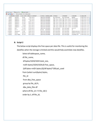 B. Script 2
The below script displays the free space per data file. This is useful for monitoring the
datafiles when the storage is limited and this would help assimilate new datafiles.
Select df.tablespace_name,
df.file_name,
df.bytes/1024/1024 total_size,
nvl(fr.bytes/1024/1024,0) free_space,
((df.bytes-nvl(fr.bytes,0))/df.bytes)*100 pct_used
from (select sum(bytes) bytes,
file_id
from dba_free_space
group by file_id) fr,
dba_data_files df
where df.file_id = fr.file_id(+)
order by 1, df.file_id;
 