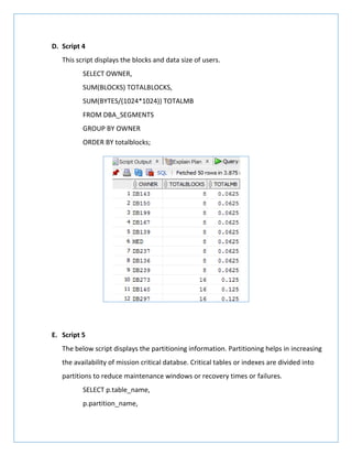 D. Script 4
This script displays the blocks and data size of users.
SELECT OWNER,
SUM(BLOCKS) TOTALBLOCKS,
SUM(BYTES/(1024*1024)) TOTALMB
FROM DBA_SEGMENTS
GROUP BY OWNER
ORDER BY totalblocks;
E. Script 5
The below script displays the partitioning information. Partitioning helps in increasing
the availability of mission critical databse. Critical tables or indexes are divided into
partitions to reduce maintenance windows or recovery times or failures.
SELECT p.table_name,
p.partition_name,
 