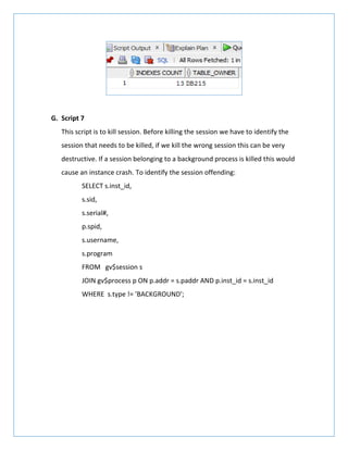 G. Script 7
This script is to kill session. Before killing the session we have to identify the
session that needs to be killed, if we kill the wrong session this can be very
destructive. If a session belonging to a background process is killed this would
cause an instance crash. To identify the session offending:
SELECT s.inst_id,
s.sid,
s.serial#,
p.spid,
s.username,
s.program
FROM gv$session s
JOIN gv$process p ON p.addr = s.paddr AND p.inst_id = s.inst_id
WHERE s.type != 'BACKGROUND';
 