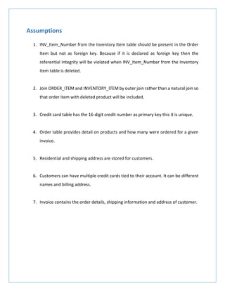 Assumptions
1. INV_Item_Number from the Inventory Item table should be present in the Order
Item but not as foreign key. Because if it is declared as foreign key then the
referential integrity will be violated when INV_Item_Number from the Inventory
Item table is deleted.
2. Join ORDER_ITEM and INVENTORY_ITEM by outer join rather than a natural join so
that order item with deleted product will be included.
3. Credit card table has the 16-digit credit number as primary key this it is unique.
4. Order table provides detail on products and how many were ordered for a given
invoice.
5. Residential and shipping address are stored for customers.
6. Customers can have multiple credit cards tied to their account. It can be different
names and billing address.
7. Invoice contains the order details, shipping information and address of customer.
 