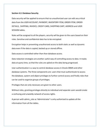 Section 4.2: Database Security
Data security will be applied to ensure that no unauthorized user can edit any critical
data from the USER ACCOUNT, PAYMENT, INVENTORY ITEM, ORDER ITEM, ORDER
DETAILS, SHIPPING, INVOICE, CREDIT CARD, SHOPPING CART, ADDRESS and USER
SESSION tables.
Roles will be assigned to all the players, security will be given to the users based on their
roles. Sensitive and confidential data has to be encrypted.
Encryption helps in preventing unauthorized access to both static as well as dynamic
data even if the data is copied, backed up or stored offline.
Data access is controlled rather than than database access.
Data redaction strategies are another useful way of controlling access to data. It masks
data at query time, so that the rules are aplied on the data being progressed.
User authentication is a way to control database access in Oracle DBMS and other
database systems. The three components are: users that must authenticate to access
the database, system and object privileges to further control access and finally roles that
can be used to organize groups of privileges.
Privileges that are only necessary are given to other users.
Without roles, granting privileges directly to individual and separate users would create
a confusing and unwieldy network of access rights.
A person with admin_role as ‘Administrator’ is only authorized to update all the
information from all the tables.
 