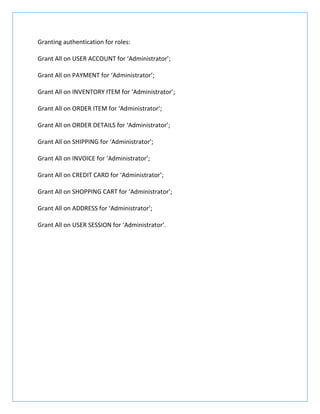 Granting authentication for roles:
Grant All on USER ACCOUNT for ‘Administrator’;
Grant All on PAYMENT for ‘Administrator’;
Grant All on INVENTORY ITEM for ‘Administrator’;
Grant All on ORDER ITEM for ‘Administrator’;
Grant All on ORDER DETAILS for ‘Administrator’;
Grant All on SHIPPING for ‘Administrator’;
Grant All on INVOICE for ‘Administrator’;
Grant All on CREDIT CARD for ‘Administrator’;
Grant All on SHOPPING CART for ‘Administrator’;
Grant All on ADDRESS for ‘Administrator’;
Grant All on USER SESSION for ‘Administrator’.
 