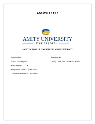 ADBMS LAB FILE




                AMITY SCHOOL OF ENGINEERING AND TECHNOLOGY



Submitted By:                          Submitted To:

Name: Punit Tripathi                   Faculty Guide: Ms. Parul Kalra Bhatia

Class/Section: 7 IT2 Y

Programme: Btech-IT (2008-2012)

Enrolment Number: A2305308127
 