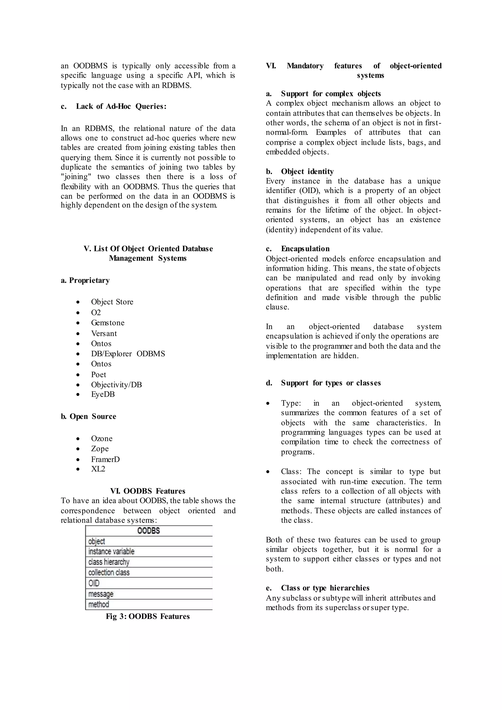 an OODBMS is typically only accessible from a 
specific language using a specific API, which is 
typically not the case with an RDBMS. 
c. Lack of Ad-Hoc Queries: 
In an RDBMS, the relational nature of the data 
allows one to construct ad-hoc queries where new 
tables are created from joining existing tables then 
querying them. Since it is currently not possible to 
duplicate the semantics of joining two tables by 
"joining" two classes then there is a loss of 
flexibility with an OODBMS. Thus the queries that 
can be performed on the data in an OODBMS is 
highly dependent on the design of the system. 
V. List Of Object Oriented Database 
Management Systems 
a. Proprietary 
 Object Store 
 O2 
 Gemstone 
 Versant 
 Ontos 
 DB/Explorer ODBMS 
 Ontos 
 Poet 
 Objectivity/DB 
 EyeDB 
b. Open Source 
 Ozone 
 Zope 
 FramerD 
 XL2 
VI. OODBS Features 
To have an idea about OODBS, the table shows the 
correspondence between object oriented and 
relational database systems: 
Fig 3: OODBS Features 
VI. Mandatory features of object-oriented 
systems 
a. Support for complex objects 
A complex object mechanism allows an object to 
contain attributes that can themselves be objects. In 
other words, the schema of an object is not in first - 
normal-form. Examples of attributes that can 
comprise a complex object include lists, bags, and 
embedded objects. 
b. Object identity 
Every instance in the database has a unique 
identifier (OID), which is a property of an object 
that distinguishes it from all other objects and 
remains for the lifetime of the object. In object - 
oriented systems, an object has an existence 
(identity) independent of its value. 
c. Encapsulation 
Object-oriented models enforce encapsulation and 
information hiding. This means, the state of objects 
can be manipulated and read only by invoking 
operations that are specified within the type 
definition and made visible through the public 
clause. 
In an object-oriented database system 
encapsulation is achieved if only the operations are 
visible to the programmer and both the data and the 
implementation are hidden. 
d. Support for types or classes 
 Type: in an object-oriented system, 
summarizes the common features of a set of 
objects with the same characteristics. In 
programming languages types can be used at 
compilation time to check the correctness of 
programs. 
 Class: The concept is similar to type but 
associated with run-time execution. The term 
class refers to a collection of all objects with 
the same internal structure (attributes) and 
methods. These objects are called instances of 
the class. 
Both of these two features can be used to group 
similar objects together, but it is normal for a 
system to support either classes or types and not 
both. 
e. Class or type hierarchies 
Any subclass or subtype will inherit attributes and 
methods from its superclass or super type. 
 