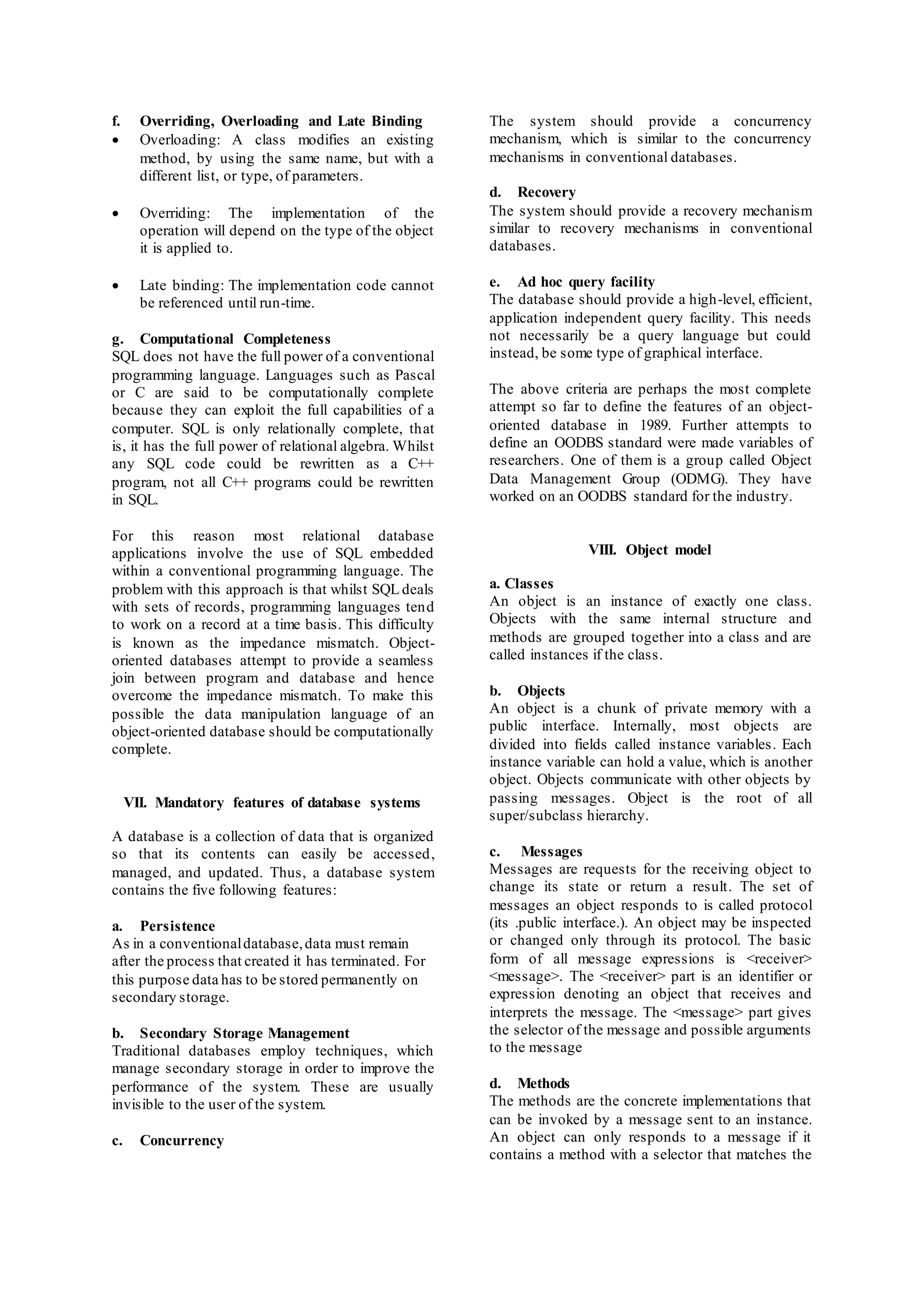 f. Overriding, Overloading and Late Binding 
 Overloading: A class modifies an existing 
method, by using the same name, but with a 
different list, or type, of parameters. 
 Overriding: The implementation of the 
operation will depend on the type of the object 
it is applied to. 
 Late binding: The implementation code cannot 
be referenced until run-time. 
g. Computational Completeness 
SQL does not have the full power of a conventional 
programming language. Languages such as Pascal 
or C are said to be computationally complete 
because they can exploit the full capabilities of a 
computer. SQL is only relationally complete, that 
is, it has the full power of relational algebra. Whilst 
any SQL code could be rewritten as a C++ 
program, not all C++ programs could be rewritten 
in SQL. 
For this reason most relational database 
applications involve the use of SQL embedded 
within a conventional programming language. The 
problem with this approach is that whilst SQL deals 
with sets of records, programming languages tend 
to work on a record at a time basis. This difficulty 
is known as the impedance mismatch. Object-oriented 
databases attempt to provide a seamless 
join between program and database and hence 
overcome the impedance mismatch. To make this 
possible the data manipulation language of an 
object-oriented database should be computationally 
complete. 
VII. Mandatory features of database systems 
A database is a collection of data that is organized 
so that its contents can easily be accessed, 
managed, and updated. Thus, a database system 
contains the five following features: 
a. Persistence 
As in a conventional database, data must remain 
after the process that created it has terminated. For 
this purpose data has to be stored permanently on 
secondary storage. 
b. Secondary Storage Management 
Traditional databases employ techniques, which 
manage secondary storage in order to improve the 
performance of the system. These are usually 
invisible to the user of the system. 
c. Concurrency 
The system should provide a concurrency 
mechanism, which is similar to the concurrency 
mechanisms in conventional databases. 
d. Recovery 
The system should provide a recovery mechanism 
similar to recovery mechanisms in conventional 
databases. 
e. Ad hoc query facility 
The database should provide a high-level, efficient, 
application independent query facility. This needs 
not necessarily be a query language but could 
instead, be some type of graphical interface. 
The above criteria are perhaps the most complete 
attempt so far to define the features of an object-oriented 
database in 1989. Further attempts to 
define an OODBS standard were made variables of 
researchers. One of them is a group called Object 
Data Management Group (ODMG). They have 
worked on an OODBS standard for the industry. 
VIII. Object model 
a. Classes 
An object is an instance of exactly one class. 
Objects with the same internal structure and 
methods are grouped together into a class and are 
called instances if the class. 
b. Objects 
An object is a chunk of private memory with a 
public interface. Internally, most objects are 
divided into fields called instance variables. Each 
instance variable can hold a value, which is another 
object. Objects communicate with other objects by 
passing messages. Object is the root of all 
super/subclass hierarchy. 
c. Messages 
Messages are requests for the receiving object to 
change its state or return a result. The set of 
messages an object responds to is called protocol 
(its .public interface.). An object may be inspected 
or changed only through its protocol. The basic 
form of all message expressions is <receiver> 
<message>. The <receiver> part is an identifier or 
expression denoting an object that receives and 
interprets the message. The <message> part gives 
the selector of the message and possible arguments 
to the message 
d. Methods 
The methods are the concrete implementations that 
can be invoked by a message sent to an instance. 
An object can only responds to a message if it 
contains a method with a selector that matches the 
 