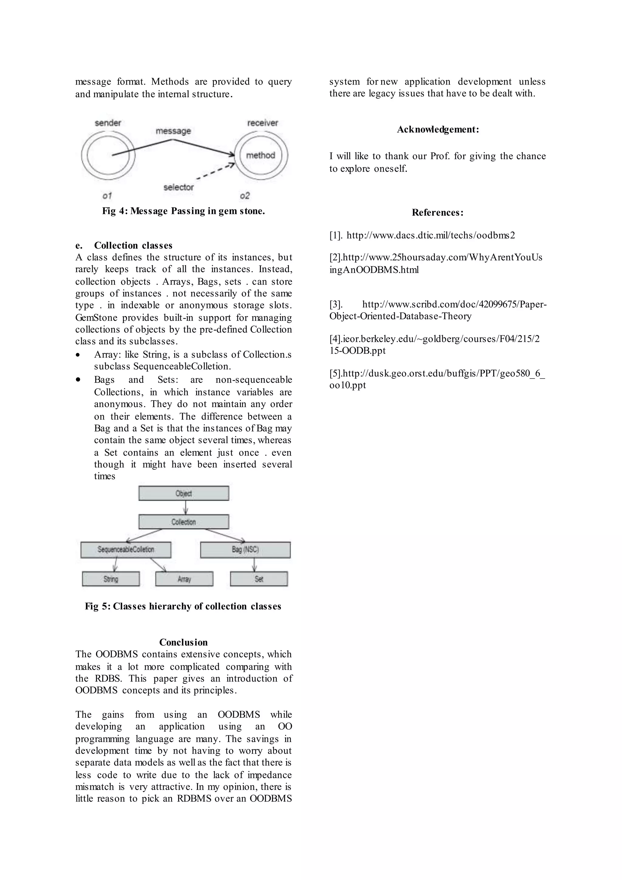 message format. Methods are provided to query 
and manipulate the internal structure. 
Fig 4: Message Passing in gem stone. 
e. Collection classes 
A class defines the structure of its instances, but 
rarely keeps track of all the instances. Instead, 
collection objects . Arrays, Bags, sets . can store 
groups of instances . not necessarily of the same 
type . in indexable or anonymous storage slots. 
GemStone provides built-in support for managing 
collections of objects by the pre-defined Collection 
class and its subclasses. 
 Array: like String, is a subclass of Collection.s 
subclass SequenceableColletion. 
 Bags and Sets: are non-sequenceable 
Collections, in which instance variables are 
anonymous. They do not maintain any order 
on their elements. The difference between a 
Bag and a Set is that the ins tances of Bag may 
contain the same object several times, whereas 
a Set contains an element just once . even 
though it might have been inserted several 
times 
Fig 5: Classes hierarchy of collection classes 
Conclusion 
The OODBMS contains extensive concepts, which 
makes it a lot more complicated comparing with 
the RDBS. This paper gives an introduction of 
OODBMS concepts and its principles. 
The gains from using an OODBMS while 
developing an application using an OO 
programming language are many. The savings in 
development time by not having to worry about 
separate data models as well as the fact that there is 
less code to write due to the lack of impedance 
mismatch is very attractive. In my opinion, there is 
little reason to pick an RDBMS over an OODBMS 
system for new application development unless 
there are legacy issues that have to be dealt with. 
Acknowledgement: 
I will like to thank our Prof. for giving the chance 
to explore oneself. 
References: 
[1]. http://www.dacs.dtic.mil/techs/oodbms2 
[2].http://www.25hoursaday.com/WhyArentYouUs 
ingAnOODBMS.html 
[3]. http://www.scribd.com/doc/42099675/Paper- 
Object-Oriented-Database-Theory 
[4].ieor.berkeley.edu/~goldberg/courses/F04/215/2 
15-OODB.ppt 
[5].http://dusk.geo.orst.edu/buffgis/PPT/geo580_6_ 
oo10.ppt 
